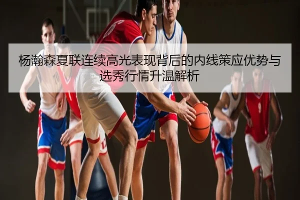 杨瀚森夏联连续高光表现背后的内线策应优势与选秀行情升温解析