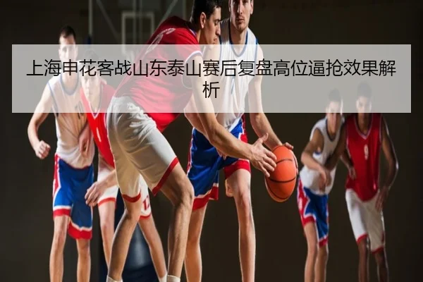 上海申花客战山东泰山赛后复盘高位逼抢效果解析