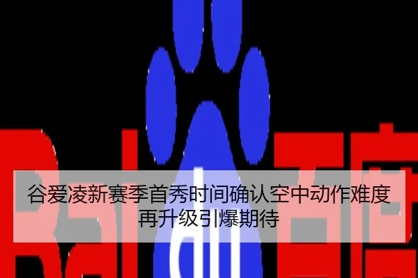 谷爱凌新赛季首秀时间确认空中动作难度再升级引爆期待