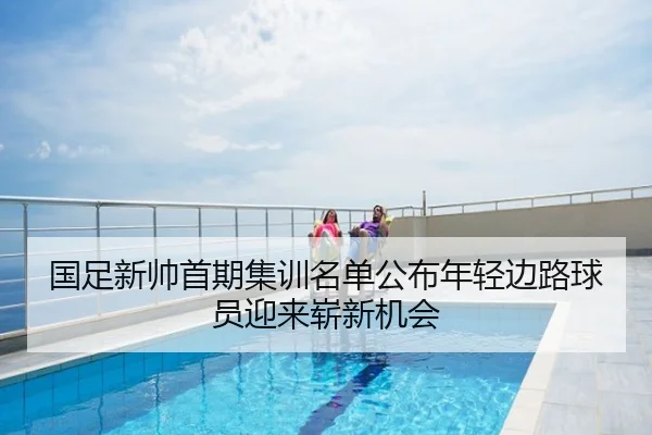 国足新帅首期集训名单公布年轻边路球员迎来崭新机会