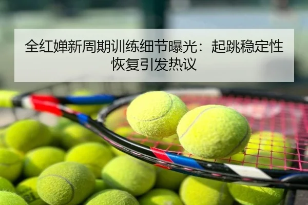 全红婵新周期训练细节曝光：起跳稳定性恢复引发热议
