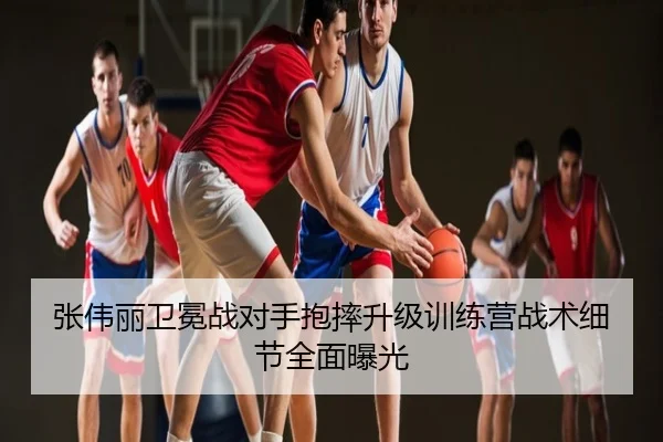 张伟丽卫冕战对手抱摔升级训练营战术细节全面曝光