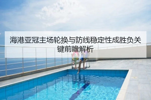 海港亚冠主场轮换与防线稳定性成胜负关键前瞻解析