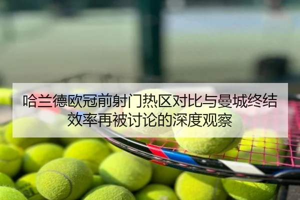 哈兰德欧冠前射门热区对比与曼城终结效率再被讨论的深度观察