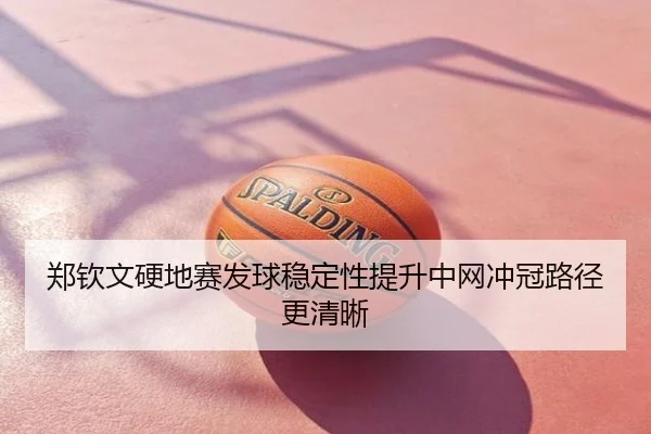 郑钦文硬地赛发球稳定性提升中网冲冠路径更清晰